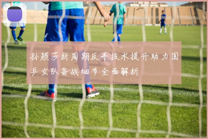 孙颖莎新周期反手技术提升助力国乒女队备战细节全面解析