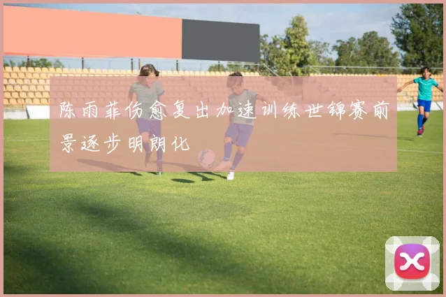 陈雨菲伤愈复出加速训练世锦赛前景逐步明朗化
