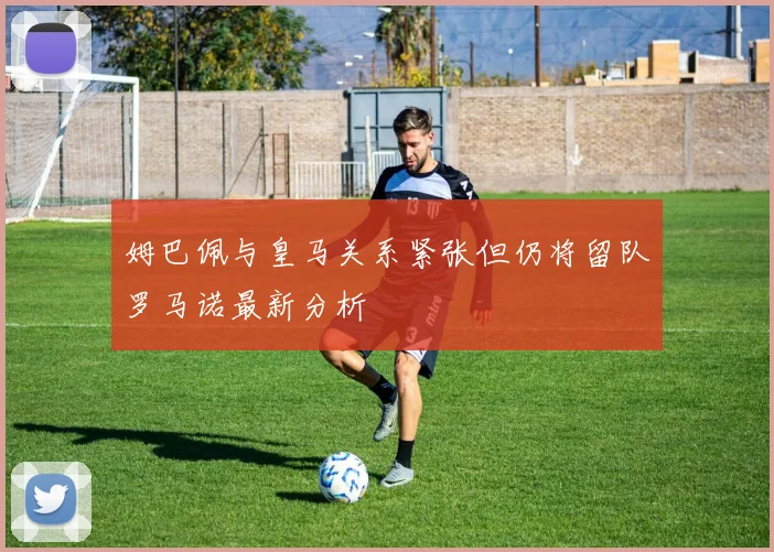 姆巴佩与皇马关系紧张但仍将留队罗马诺最新分析