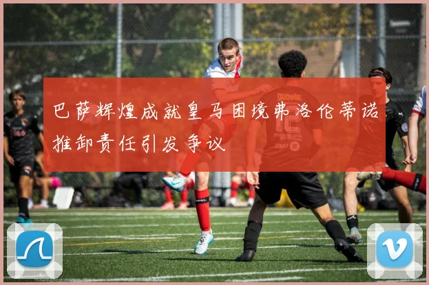 巴萨辉煌成就皇马困境弗洛伦蒂诺推卸责任引发争议