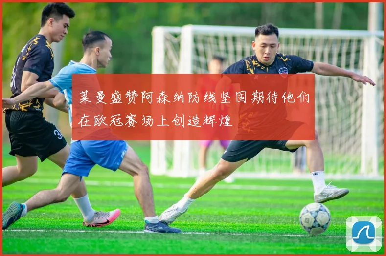 莱曼盛赞阿森纳防线坚固期待他们在欧冠赛场上创造辉煌