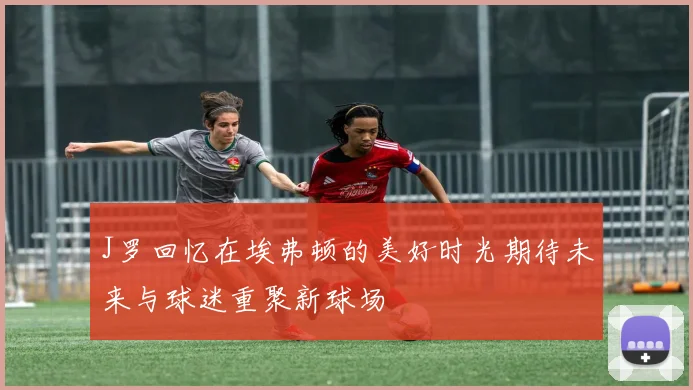 J罗回忆在埃弗顿的美好时光期待未来与球迷重聚新球场