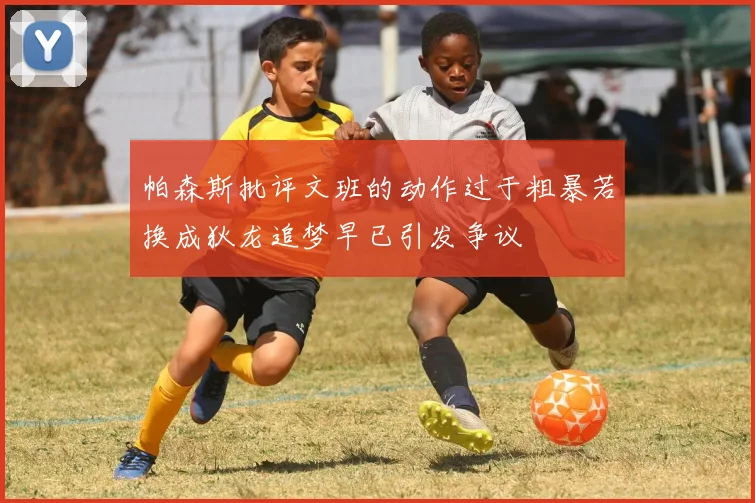 帕森斯批评文班的动作过于粗暴若换成狄龙追梦早已引发争议