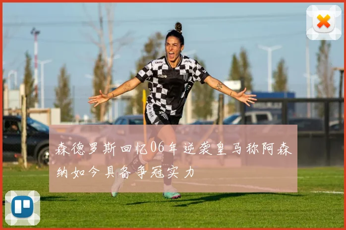 森德罗斯回忆06年逆袭皇马称阿森纳如今具备争冠实力