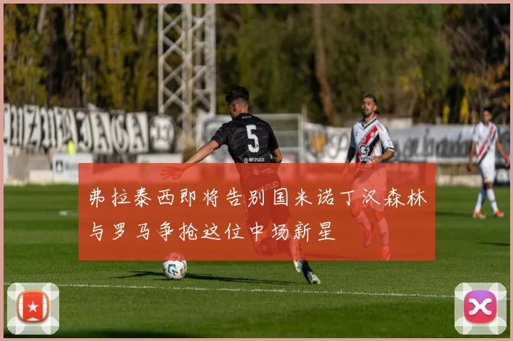 弗拉泰西即将告别国米诺丁汉森林与罗马争抢这位中场新星