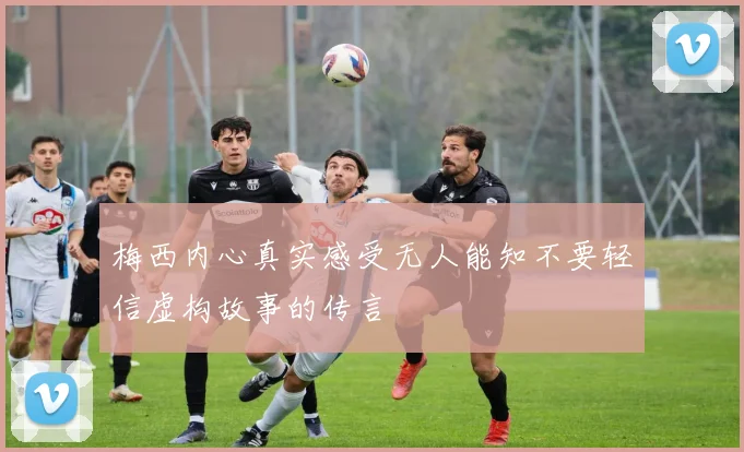 梅西内心真实感受无人能知不要轻信虚构故事的传言