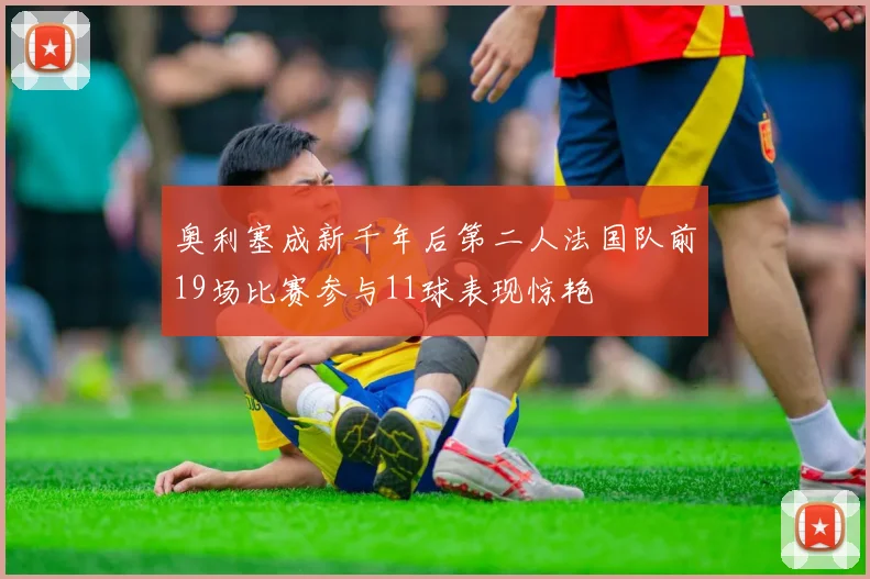 奥利塞成新千年后第二人法国队前19场比赛参与11球表现惊艳