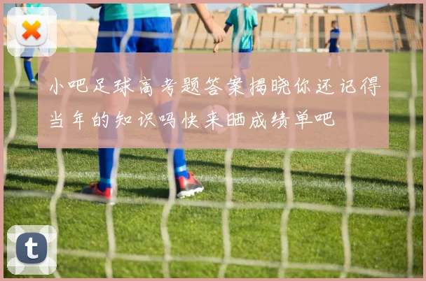 小吧足球高考题答案揭晓你还记得当年的知识吗快来晒成绩单吧