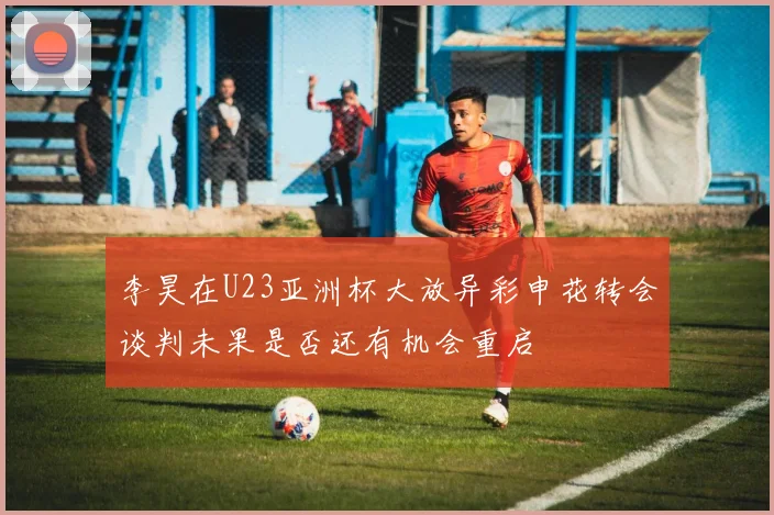 李昊在U23亚洲杯大放异彩申花转会谈判未果是否还有机会重启