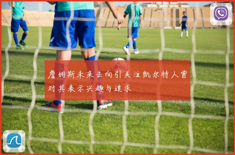 詹姆斯未来去向引关注凯尔特人曾对其表示兴趣与追求