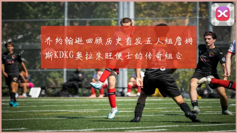乔约翰逊回顾历史首发五人组詹姆斯KDKG奥拉朱旺便士的传奇组合