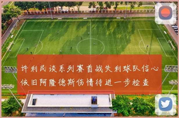 许利民谈系列赛首战失利球队信心依旧阿隆德斯伤情待进一步检查