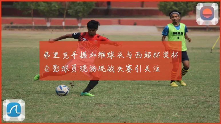弗里克手握加维球衣与西超杯奖杯合影球员现场观战决赛引关注