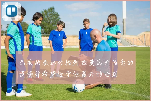 巴埃纳表达对格列兹曼离开马竞的遗憾并希望给予他最好的告别