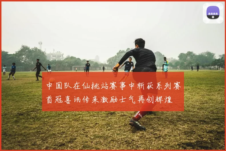中国队在仙桃站赛事中斩获系列赛首冠喜讯传来激励士气再创辉煌