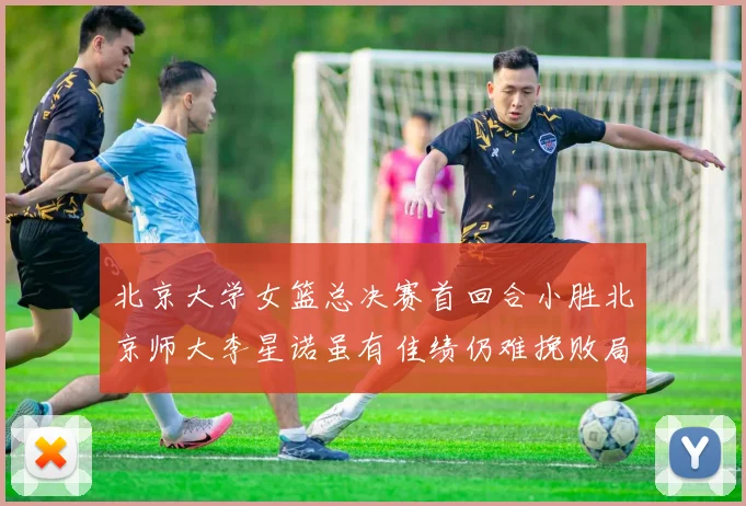 北京大学女篮总决赛首回合小胜北京师大李星诺虽有佳绩仍难挽败局