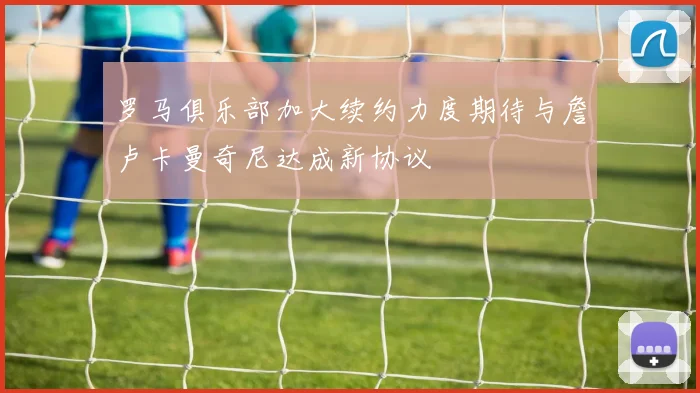 罗马俱乐部加大续约力度期待与詹卢卡曼奇尼达成新协议