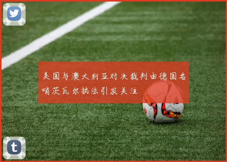 美国与澳大利亚对决裁判由德国名哨茨瓦尔执法引发关注
