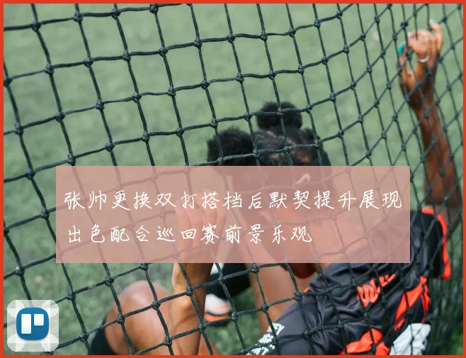 张帅更换双打搭档后默契提升展现出色配合巡回赛前景乐观