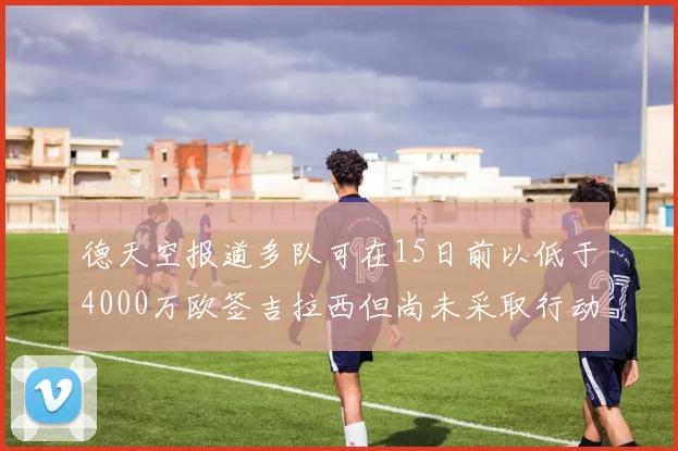德天空报道多队可在15日前以低于4000万欧签吉拉西但尚未采取行动