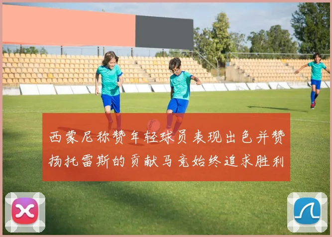 西蒙尼称赞年轻球员表现出色并赞扬托雷斯的贡献马竞始终追求胜利
