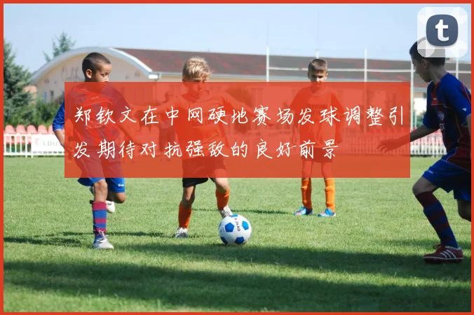 郑钦文在中网硬地赛场发球调整引发期待对抗强敌的良好前景