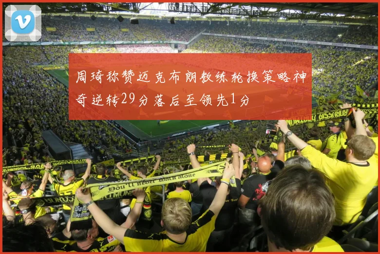 周琦称赞迈克布朗教练轮换策略神奇逆转29分落后至领先1分
