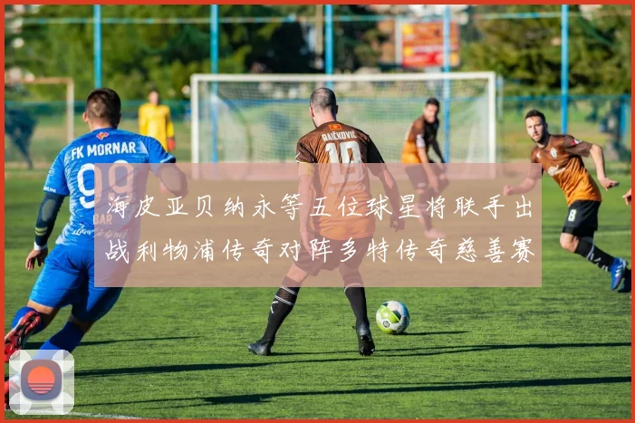 海皮亚贝纳永等五位球星将联手出战利物浦传奇对阵多特传奇慈善赛